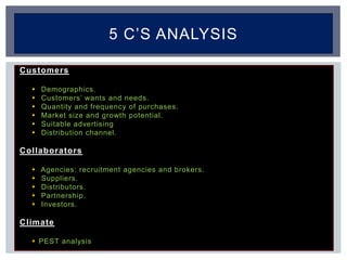 Customers
 Demographics.
 Customers’ wants and needs.
 Quantity and frequency of purchases.
 Market size and growth potential.
 Suitable advertising
 Distribution channel.
Collaborators
 Agencies: recruitment agencies and brokers.
 Suppliers.
 Distributors.
 Partnership.
 Investors.
Climate
 PEST analysis
5 C’S ANALYSIS
 