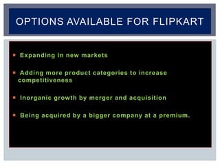  Expanding in new markets
 Adding more product categories to increase
competitiveness
 Inorganic growth by merger and acquisition
 Being acquired by a bigger company at a premium.
OPTIONS AVAILABLE FOR FLIPKART
 