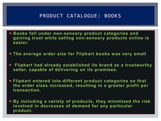  Books fall under non-sensory product categories and
gaining trust while selling non-sensory products online is
easier.
 The average order size for Flipkart books was very small
 Flipkart had already established its brand as a trustworthy
seller, capable of delivering on its promises.
 Flipkart entered into different product categories so that
the order sizes increased, resulting in a greater profit per
transaction.
 By including a variety of products, they minimized the risk
involved in decreases of demand for any particular
product.
PRODUCT CATALOGUE: BOOKS
 