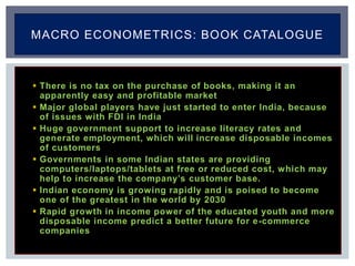  There is no tax on the purchase of books, making it an
apparently easy and profitable market
 Major global players have just started to enter India, because
of issues with FDI in India
 Huge government support to increase literacy rates and
generate employment, which will increase disposable incomes
of customers
 Governments in some Indian states are providing
computers/laptops/tablets at free or reduced cost, which may
help to increase the company’s customer base.
 Indian economy is growing rapidly and is poised to become
one of the greatest in the world by 2030
 Rapid growth in income power of the educated youth and more
disposable income predict a better future for e-commerce
companies
MACRO ECONOMETRICS: BOOK CATALOGUE
 