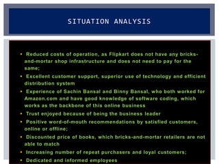  Reduced costs of operation, as Flipkart does not have any bricks-
and-mortar shop infrastructure and does not need to pay for the
same;
 Excellent customer support, superior use of technology and efficient
distribution system
 Experience of Sachin Bansal and Binny Bansal, who both worked for
Amazon.com and have good knowledge of software coding, which
works as the backbone of this online business
 Trust enjoyed because of being the business leader
 Positive word-of-mouth recommendations by satisfied customers,
online or offline;
 Discounted price of books, which bricks-and-mortar retailers are not
able to match
 Increasing number of repeat purchasers and loyal customers;
 Dedicated and informed employees
SITUATION ANALYSIS
 