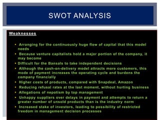 Weaknesses
 Arranging for the continuously huge flow of capital that this model
needs
 Because venture capitalists hold a major portion of the company, it
may become
 Difficult for the Bansals to take independent decisions
 Although the cash-on-delivery model attracts more customers, this
mode of payment increases the operating cycle and burdens the
company financially
 Higher costs of products, compared with Snapdeal, Amazon
 Reducing refusal rates at the last moment, without hurting business
 Allegations of nepotism by top management
 Unhappy suppliers over delays in payment and attempts to return a
greater number of unsold products than is the industry norm
 Increased stake of investors, leading to possibility of restricted
freedom in management decision processes
SWOT ANALYSIS
 