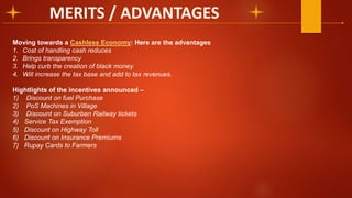Moving towards a Cashless Economy: Here are the advantages
1. Cost of handling cash reduces
2. Brings transparency
3. Help curb the creation of black money
4. Will increase the tax base and add to tax revenues.
Hightlights of the incentives announced –
1) Discount on fuel Purchase
2) PoS Machines in Village
3) Discount on Suburban Railway tickets
4) Service Tax Exemption
5) Discount on Highway Toll
6) Discount on Insurance Premiums
7) Rupay Cards to Farmers
 