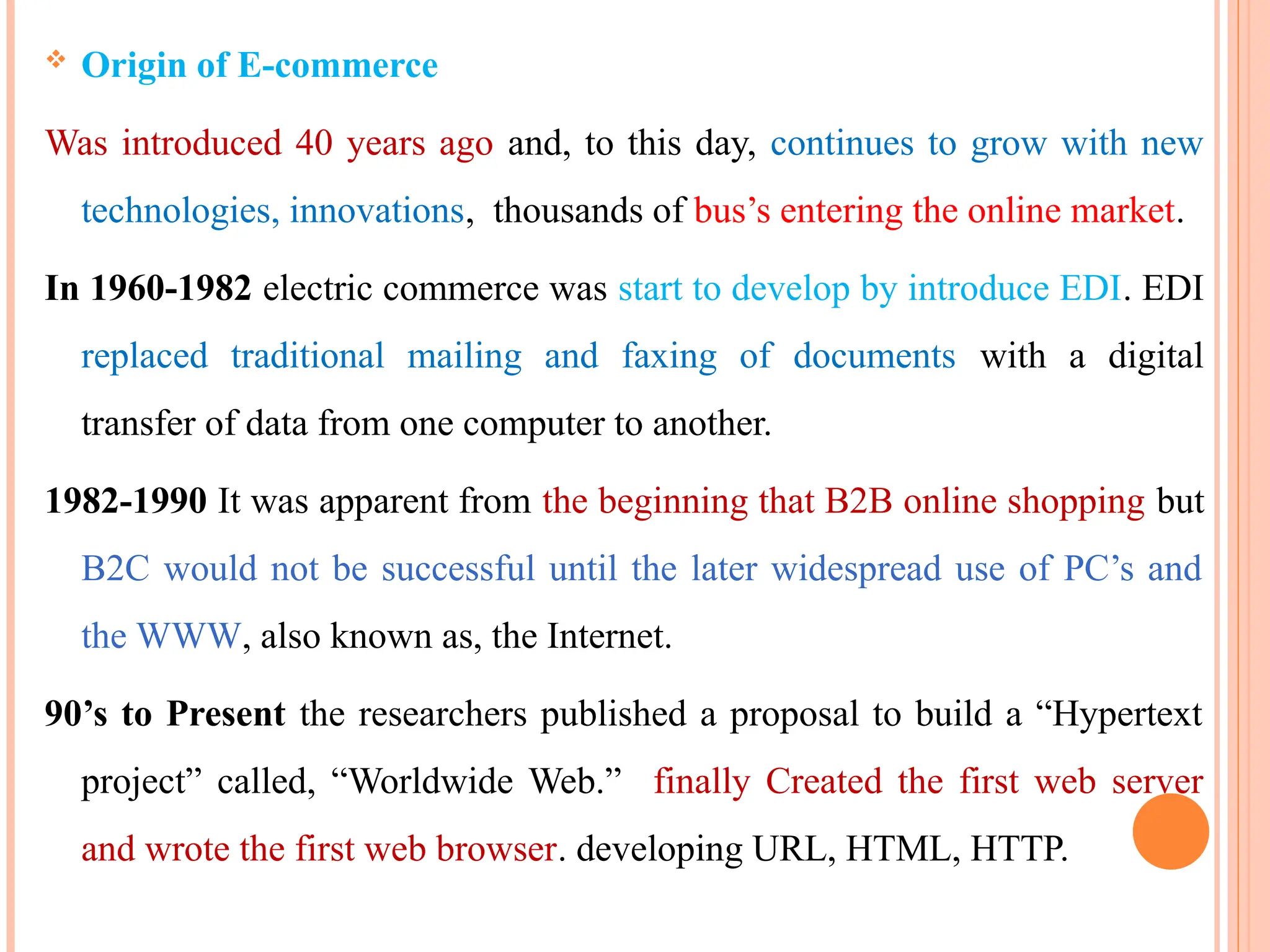  Origin of E-commerce
Was introduced 40 years ago and, to this day, continues to grow with new
technologies, innovations, thousands of bus’s entering the online market.
In 1960-1982 electric commerce was start to develop by introduce EDI. EDI
replaced traditional mailing and faxing of documents with a digital
transfer of data from one computer to another.
1982-1990 It was apparent from the beginning that B2B online shopping but
B2C would not be successful until the later widespread use of PC’s and
the WWW, also known as, the Internet.
90’s to Present the researchers published a proposal to build a “Hypertext
project” called, “Worldwide Web.” finally Created the first web server
and wrote the first web browser. developing URL, HTML, HTTP.
 