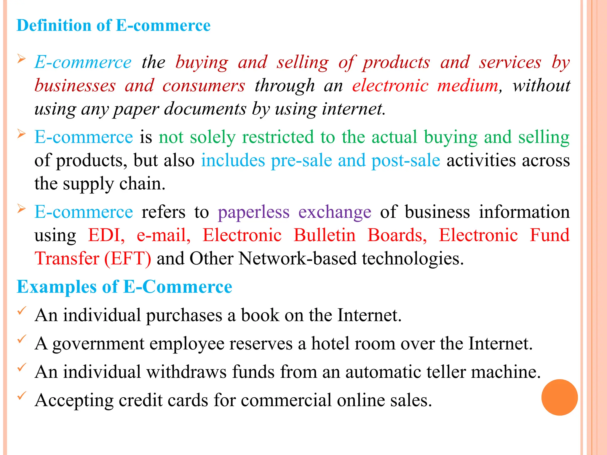 Definition of E-commerce
 E-commerce the buying and selling of products and services by
businesses and consumers through an electronic medium, without
using any paper documents by using internet.
 E-commerce is not solely restricted to the actual buying and selling
of products, but also includes pre-sale and post-sale activities across
the supply chain.
 E-commerce refers to paperless exchange of business information
using EDI, e-mail, Electronic Bulletin Boards, Electronic Fund
Transfer (EFT) and Other Network-based technologies.
Examples of E-Commerce
 An individual purchases a book on the Internet.
 A government employee reserves a hotel room over the Internet.
 An individual withdraws funds from an automatic teller machine.
 Accepting credit cards for commercial online sales.
 