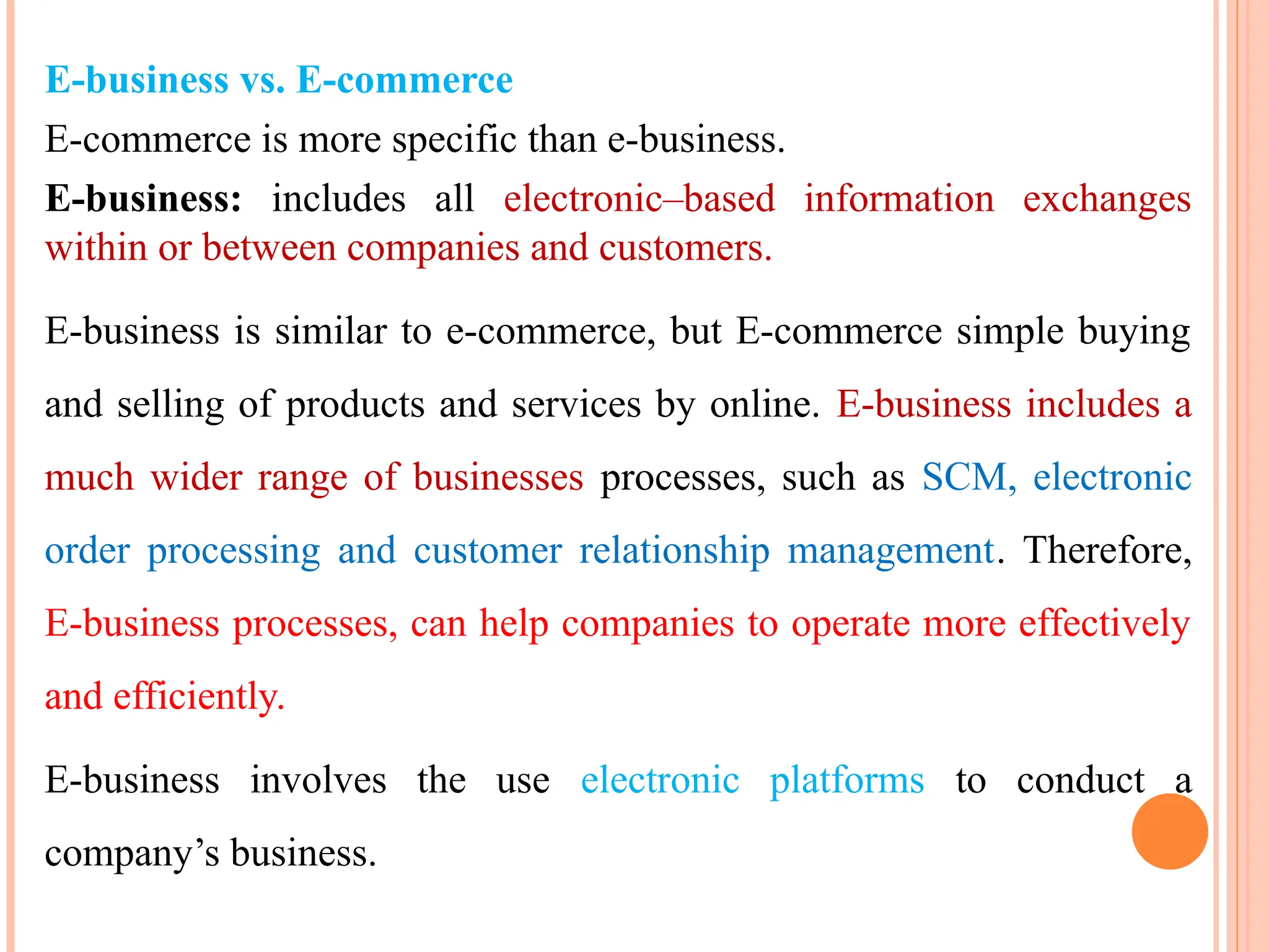 E-business vs. E-commerce
E-commerce is more specific than e-business.
E-business: includes all electronic–based information exchanges
within or between companies and customers.
E-business is similar to e-commerce, but E-commerce simple buying
and selling of products and services by online. E-business includes a
much wider range of businesses processes, such as SCM, electronic
order processing and customer relationship management. Therefore,
E-business processes, can help companies to operate more effectively
and efficiently.
E-business involves the use electronic platforms to conduct a
company’s business.
 