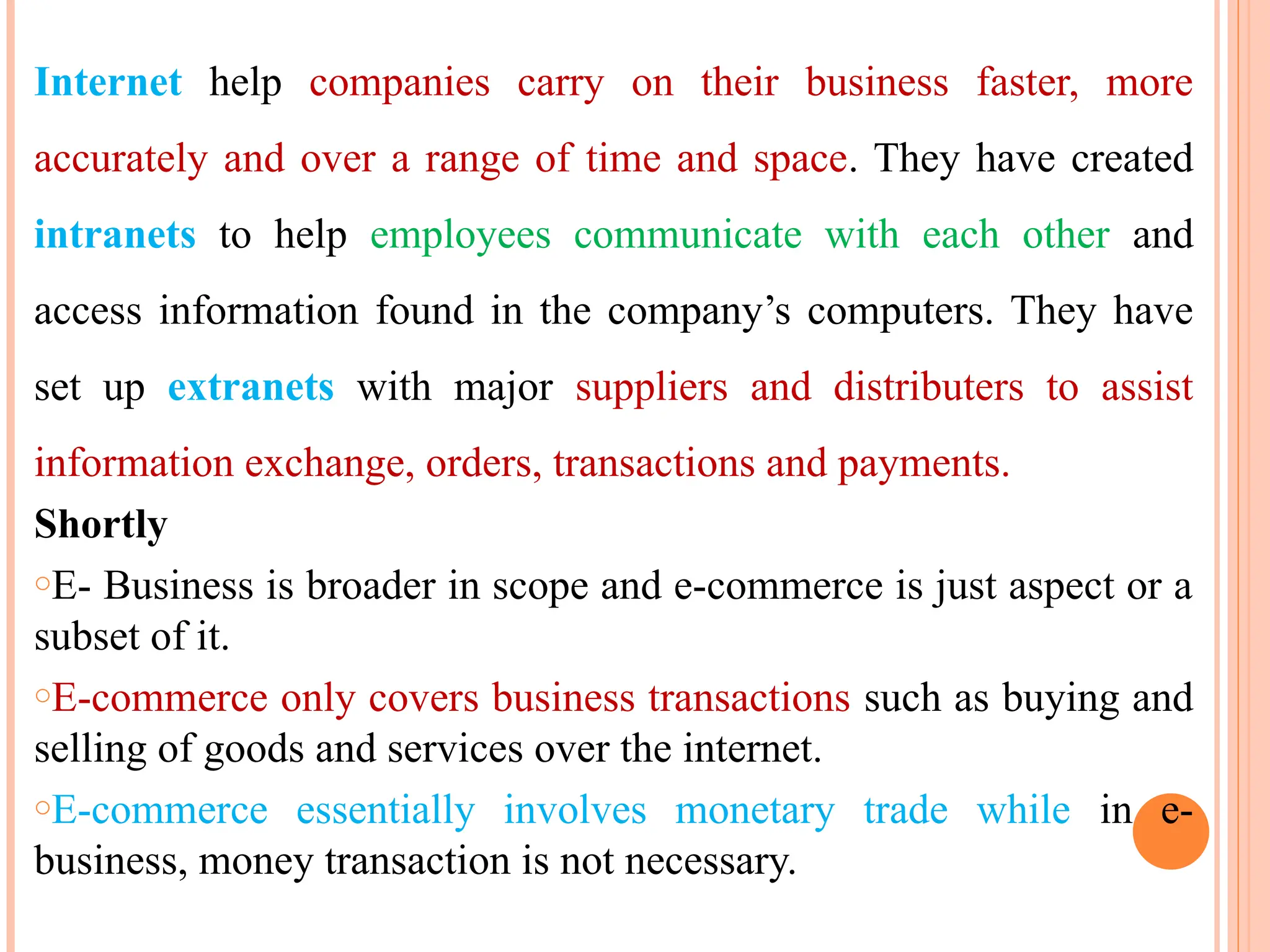 Internet help companies carry on their business faster, more
accurately and over a range of time and space. They have created
intranets to help employees communicate with each other and
access information found in the company’s computers. They have
set up extranets with major suppliers and distributers to assist
information exchange, orders, transactions and payments.
Shortly
oE- Business is broader in scope and e-commerce is just aspect or a
subset of it.
oE-commerce only covers business transactions such as buying and
selling of goods and services over the internet.
oE-commerce essentially involves monetary trade while in e-
business, money transaction is not necessary.
 