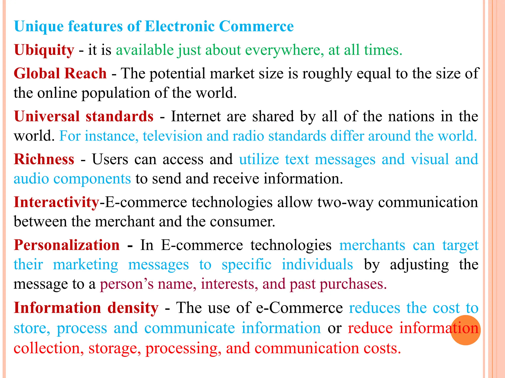Unique features of Electronic Commerce
Ubiquity - it is available just about everywhere, at all times.
Global Reach - The potential market size is roughly equal to the size of
the online population of the world.
Universal standards - Internet are shared by all of the nations in the
world. For instance, television and radio standards differ around the world.
Richness - Users can access and utilize text messages and visual and
audio components to send and receive information.
Interactivity-E-commerce technologies allow two-way communication
between the merchant and the consumer.
Personalization - In E-commerce technologies merchants can target
their marketing messages to specific individuals by adjusting the
message to a person’s name, interests, and past purchases.
Information density - The use of e-Commerce reduces the cost to
store, process and communicate information or reduce information
collection, storage, processing, and communication costs.
 