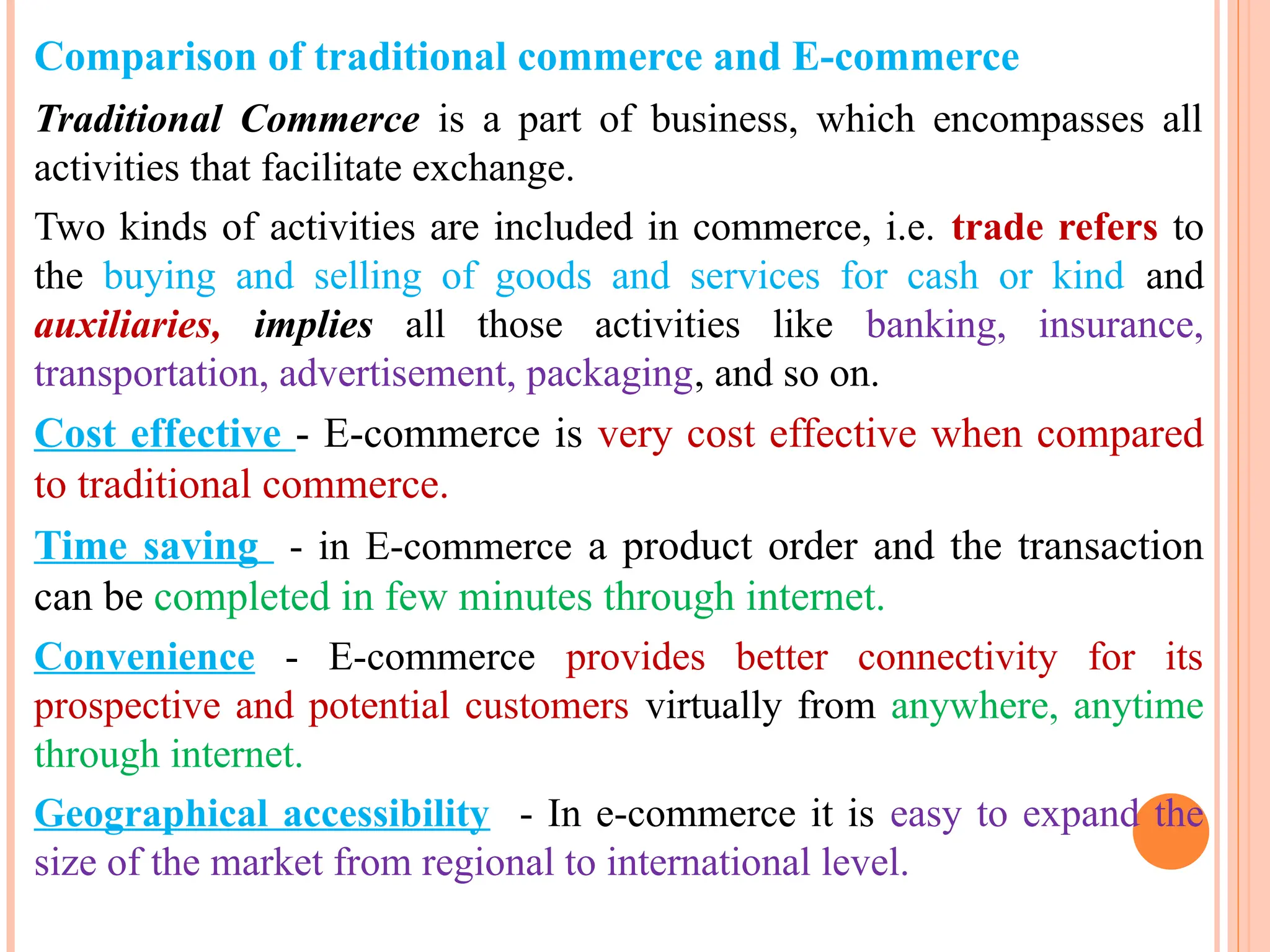 Comparison of traditional commerce and E-commerce
Traditional Commerce is a part of business, which encompasses all
activities that facilitate exchange.
Two kinds of activities are included in commerce, i.e. trade refers to
the buying and selling of goods and services for cash or kind and
auxiliaries, implies all those activities like banking, insurance,
transportation, advertisement, packaging, and so on.
Cost effective - E-commerce is very cost effective when compared
to traditional commerce.
Time saving - in E-commerce a product order and the transaction
can be completed in few minutes through internet.
Convenience - E-commerce provides better connectivity for its
prospective and potential customers virtually from anywhere, anytime
through internet.
Geographical accessibility - In e-commerce it is easy to expand the
size of the market from regional to international level.
 