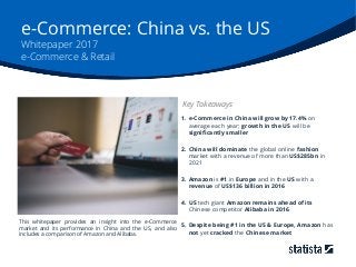 e-Commerce: China vs. the US
Whitepaper 2017
e-Commerce & Retail
1. e-Commerce in China will grow by 17.4% on
average each year; growth in the US will be
significantly smaller
2. China will dominate the global online fashion
market with a revenue of more than US$285bn in
2021
3. Amazon is #1 in Europe and in the US with a
revenue of US$136 billion in 2016
4. US tech giant Amazon remains ahead of its
Chinese competitor Alibaba in 2016
5. Despite being #1 in the US & Europe, Amazon has
not yet cracked the Chinese market
Key Takeaways
This whitepaper provides an insight into the e-Commerce
market and its performance in China and the US, and also
includes a comparison of Amazon and Alibaba.
 