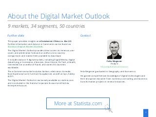 About the Digital Market Outlook
7
This paper provides insights on eCommerce: China vs. the US.
Further information and data on e-Commerce can be found via
Statista‘s Digital Market Outlook.
The Digital Market Outlook provides direct access to revenue, user
count, and penetration forecasts as well as cross-country
comparisons and makes them available to download.
It includes data on 9 digital markets, including Digital Media, Digital
Advertising, e-Commerce, eServices, Smart Home, FinTech, eHealth,
Connected Car as well as eTravel, and covers 50 countries
worldwide.
The e-Commerce market includes fashion, electronics & media,
food & personal care, furniture & appliances as well as toys, hobby
& DIY.
The Digital Market Outlook is exclusively available on statista.com
and is included in the Statista Corporate Account and Statista
Enterprise Account.
9 markets, 34 segments, 50 countries
Further data Contact
Felix Wegener
Analyst
felix.wegener@statista.com
Felix Wegener graduated in Geography and Economics.
He gained comprehensive knowledge of digital technologies and
their disruptive character from numerous consulting and business
transformation projects in several industries.
More at Statista.com
 
