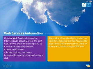 Web Services Automation
Optional Web Services Automation           Above all a site can be closed or open. A
Interface (WSI) arguably offers the best   closed site requires user ID/ Password to
web services extras by allowing users to   login to the site for transaction, while an
• Automate inventory updates               open site is usually a regular B2C site.
• Order notifications
• Product uploads, and more
Repeat orders can be processed on just a
click
 