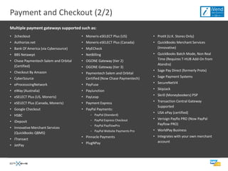 Payment and Checkout (2/2)
Multiple payment gateways supported such as:
• 2checkout                            • Moneris eSELECT Plus (US)          • ProtX (U.K. Stores Only)
• Authorize.net                        • Moneris eSELECT Plus (Canada)      • QuickBooks Merchant Services
• Bank Of America (via Cybersource)    • MyECheck                             (Innovative)
• BBS Netaxept                         • NetBilling                         • QuickBooks Batch Mode, Non Real
• Chase Paymentech Salem and Orbital   • OGONE Gateway (tier 2)               Time (Requires T-HUB Add-On from
  (Certified)                                                                 Atandra)
                                       • OGONE Gateway (tier 3)
• Checkout By Amazon                                                        • Sage Pay Direct (formerly Protx)
                                       • Paymentech Salem and Orbital
• CyberSource                            Certified (Now Chase Paymentech)   • Sage Payment Systems

• eProcesssingNetwork                  • PayFuse                            • SecureNetV4

• eWay (Australia)                     • PayJunction                        • SkipJack

• eSELECT Plus (US, Moneris)           • PayLeap                            • Skrill (Moneybookers) PSP

• eSELECT Plus (Canada, Moneris)       • Payment Express                    • Transaction Central Gateway
                                                                              Supported
• Google Checkout                      • PayPal Payments:
                                                                            • USA ePay (certified)
• HSBC                                      − PayPal (Standard)
                                            − PayPal Express Checkout       • Verisign Payflo PRO (Now PayPal
• iDeposit
                                            − PayPal PayFlowPro               Payflow PRO)
• Innovative Merchant Services
                                            − PayPal Website Payments Pro   • WorldPay Business
  (QuickBooks QBMS)
                                       • Pinnacle Payments                  • Integrates with your own merchant
• ITransact
                                       • PlugNPay                             account
• JetPay
 