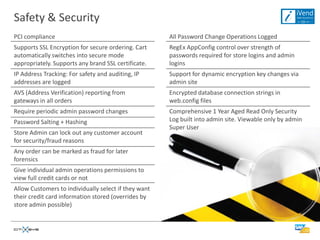 Safety & Security
PCI compliance                                        All Password Change Operations Logged
Supports SSL Encryption for secure ordering. Cart     RegEx AppConfig control over strength of
automatically switches into secure mode               passwords required for store logins and admin
appropriately. Supports any brand SSL certificate.    logins
IP Address Tracking: For safety and auditing, IP      Support for dynamic encryption key changes via
addresses are logged                                  admin site
AVS (Address Verification) reporting from             Encrypted database connection strings in
gateways in all orders                                web.config files
Require periodic admin password changes               Comprehensive 1 Year Aged Read Only Security
Password Salting + Hashing                            Log built into admin site. Viewable only by admin
                                                      Super User
Store Admin can lock out any customer account
for security/fraud reasons
Any order can be marked as fraud for later
forensics
Give individual admin operations permissions to
view full credit cards or not
Allow Customers to individually select if they want
their credit card information stored (overrides by
store admin possible)
 