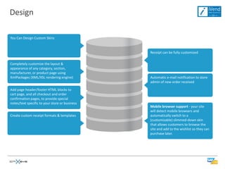 Design

You Can Design Custom Skins


                                                Receipt can be fully customized


Completely customize the layout &
appearance of any category, section,
manufacturer, or product page using
XmlPackages (XML/XSL rendering engine)          Automatic e-mail notification to store
                                                admin of new order received

Add page header/footer HTML blocks to
cart page, and all checkout and order
confirmation pages, to provide special
notes/text specific to your store or business
                                                Mobile browser support - your site
                                                will detect mobile browsers and
Create custom receipt formats & templates       automatically switch to a
                                                (customizable) slimmed-down skin
                                                that allows customers to browse the
                                                site and add to the wishlist so they can
                                                purchase later.
 