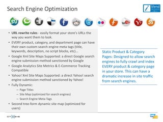 Search Engine Optimization


• URL rewrite rules - easily format your store's URLs the
  way you want them to look.
• EVERY product, category, and department page can have
  their own custom search engine meta tags (title,
  keywords, description, no script blocks, etc)...          Static Product & Category
• Google Xml Site Maps Supported: a direct Google search    Pages: Designed to allow search
  engine submission method sanctioned by Google             engines to fully crawl and index
• Google Analytics Site Metrics & E-Commerce Tracking       EVERY product & category page
  Compatible                                                in your store. This can have a
• Yahoo! Xml Site Maps Supported: a direct Yahoo! search    dramatic increase in site traffic
  engine submission method sanctioned by Yahoo!             from search engines.
• Fully Dynamic:
     – Page Titles
     – Site Map (optimized for search engines)
     – Search Engine Meta-Tags
• Second tree-form dynamic site map (optimized for
  users)
 