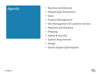 Agenda   •   Business Architecture
         •   Marketing & Promotions
         •   Sales
         •   Product Management
         •   Site Management & Customer Service
         •   Payment and checkout
         •   Shipping
         •   Safety & Security
         •   System Requirement
         •   Design
         •   Search Engine Optimization
 