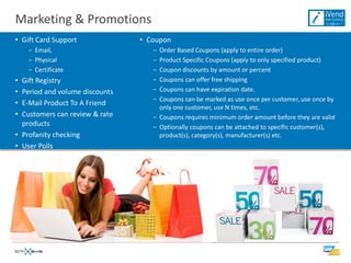 Marketing & Promotions
• Gift Card Support             • Coupon
    − Email,                       − Order Based Coupons (apply to entire order)
    − Physical                     − Product Specific Coupons (apply to only specified product)
    − Certificate                  − Coupon discounts by amount or percent
• Gift Registry                    − Coupons can offer free shipping
• Period and volume discounts      − Coupons can have expiration date.
                                   − Coupons can be marked as use once per customer, use once by
• E-Mail Product To A Friend
                                     only one customer, use N times, etc.
• Customers can review & rate      − Coupons requires minimum order amount before they are valid
  products                         − Optionally coupons can be attached to specific customer(s),
• Profanity checking                 product(s), category(s), manufacturer(s) etc.
• User Polls
 