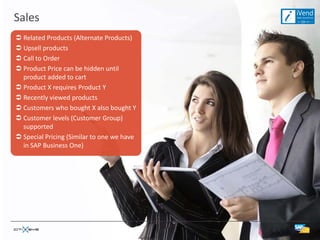 Sales
 Related Products (Alternate Products)
 Upsell products
 Call to Order
 Product Price can be hidden until
  product added to cart
 Product X requires Product Y
 Recently viewed products
 Customers who bought X also bought Y
 Customer levels (Customer Group)
  supported
 Special Pricing (Similar to one we have
  in SAP Business One)
 