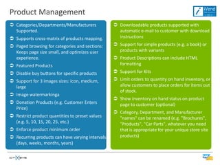 Product Management
 Categories/Departments/Manufacturers             Downloadable products supported with
  Supported.                                        automatic e-mail to customer with download
 Supports cross-matrix of products mapping.        instructions
 Paged browsing for categories and sections:      Support for simple products (e.g. a book) or
  Keeps page size small, and optimizes user         products with variants
  experience.                                      Product Descriptions can include HTML
 Featured Products                                 formatting
 Disable buy buttons for specific products        Support for Kits
 Support for 3 images sizes: icon, medium,        Limit orders to quantity on hand inventory, or
  large                                             allow customers to place orders for items out
                                                    of stock.
 Image watermarkinga
                                                   Show inventory on hand status on product
 Donation Products (e.g. Customer Enters           page to customer (optional)
  Price)
                                                   Category, Department, and Manufacturer
 Restrict product quantities to preset values      "names" can be renamed (e.g. "Brochures",
  (e.g. 5, 10, 15, 20, 25, etc.)                    "Products", "Car Parts", whatever you need
 Enforce product minimum order                     that is appropriate for your unique store site
 Recurring products can have varying intervals     products)
  (days, weeks, months, years)
 
