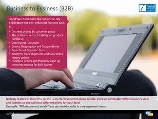 Business to Business (B2B)
  iVend Web StoreFront has out-of-the-box
  B2B feature set with enhanced features such
  as:
  • Discreet pricing by customer group
  • The ability to restrict visibility on product
    purchases
  • Configuring Discounts
  • Create Shipping tax and Coupon Rules
  • Re-order of Common Items
  • Ability to track shipments and view order
    history online
  • Purchase orders and MicroPay ease up
    invoicing process for Bulk buyers




Notably it allows retailers to create customer levels that allows to filter product options for different user’s view,
and Customize and calibrate different prices for each level
Example: "Wholesale only mode" lets you restrict sales to only approved users
 