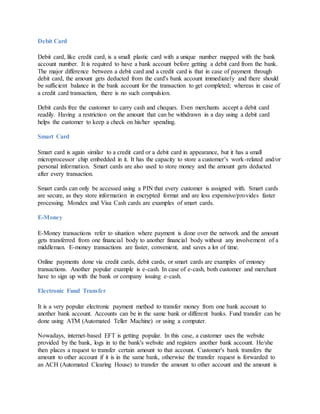 Debit Card
Debit card, like credit card, is a small plastic card with a unique number mapped with the bank
account number. It is required to have a bank account before getting a debit card from the bank.
The major difference between a debit card and a credit card is that in case of payment through
debit card, the amount gets deducted from the card's bank account immediately and there should
be sufficient balance in the bank account for the transaction to get completed; whereas in case of
a credit card transaction, there is no such compulsion.
Debit cards free the customer to carry cash and cheques. Even merchants accept a debit card
readily. Having a restriction on the amount that can be withdrawn in a day using a debit card
helps the customer to keep a check on his/her spending.
Smart Card
Smart card is again similar to a credit card or a debit card in appearance, but it has a small
microprocessor chip embedded in it. It has the capacity to store a customer’s work-related and/or
personal information. Smart cards are also used to store money and the amount gets deducted
after every transaction.
Smart cards can only be accessed using a PIN that every customer is assigned with. Smart cards
are secure, as they store information in encrypted format and are less expensive/provides faster
processing. Mondex and Visa Cash cards are examples of smart cards.
E-Money
E-Money transactions refer to situation where payment is done over the network and the amount
gets transferred from one financial body to another financial body without any involvement of a
middleman. E-money transactions are faster, convenient, and saves a lot of time.
Online payments done via credit cards, debit cards, or smart cards are examples of emoney
transactions. Another popular example is e-cash. In case of e-cash, both customer and merchant
have to sign up with the bank or company issuing e-cash.
Electronic Fund Transfer
It is a very popular electronic payment method to transfer money from one bank account to
another bank account. Accounts can be in the same bank or different banks. Fund transfer can be
done using ATM (Automated Teller Machine) or using a computer.
Nowadays, internet-based EFT is getting popular. In this case, a customer uses the website
provided by the bank, logs in to the bank's website and registers another bank account. He/she
then places a request to transfer certain amount to that account. Customer's bank transfers the
amount to other account if it is in the same bank, otherwise the transfer request is forwarded to
an ACH (Automated Clearing House) to transfer the amount to other account and the amount is
 