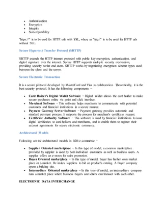  Authentication
 Encryption
 Integrity
 Non-reputability
"https://" is to be used for HTTP urls with SSL, where as "http:/" is to be used for HTTP urls
without SSL.
Secure Hypertext Transfer Protocol (SHTTP)
SHTTP extends the HTTP internet protocol with public key encryption, authentication, and
digital signature over the internet. Secure HTTP supports multiple security mechanism,
providing security to the end-users. SHTTP works by negotiating encryption scheme types used
between the client and the server.
Secure Electronic Transaction
It is a secure protocol developed by MasterCard and Visa in collaboration. Theoretically, it is the
best security protocol. It has the following components −
 Card Holder's Digital Wallet Software − Digital Wallet allows the card holder to make
secure purchases online via point and click interface.
 Merchant Software − This software helps merchants to communicate with potential
customers and financial institutions in a secure manner.
 Payment Gateway Server Software − Payment gateway provides automatic and
standard payment process. It supports the process for merchant's certificate request.
 Certificate Authority Software − This software is used by financial institutions to issue
digital certificates to card holders and merchants, and to enable them to register their
account agreements for secure electronic commerce.
Architectural Models
Following are the architectural models in B2B e-commerce −
 Supplier Oriented marketplace − In this type of model, a common marketplace
provided by supplier is used by both individual customers as well as business users. A
supplier offers an e-stores for sales promotion.
 Buyer Oriented marketplace − In this type of model, buyer has his/her own market
place or e-market. He invites suppliers to bid on product's catalog. A Buyer company
opens a bidding site.
 Intermediary Oriented marketplace − In this type of model, an intermediary company
runs a market place where business buyers and sellers can transact with each other.
ELECTRONIC DATA INTERCHANGE
 