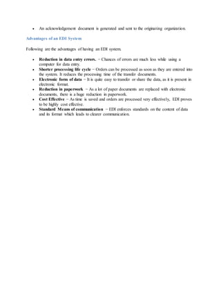  An acknowledgement document is generated and sent to the originating organization.
Advantages of an EDI System
Following are the advantages of having an EDI system.
 Reduction in data entry errors. − Chances of errors are much less while using a
computer for data entry.
 Shorter processing life cycle − Orders can be processed as soon as they are entered into
the system. It reduces the processing time of the transfer documents.
 Electronic form of data − It is quite easy to transfer or share the data, as it is present in
electronic format.
 Reduction in paperwork − As a lot of paper documents are replaced with electronic
documents, there is a huge reduction in paperwork.
 Cost Effective − As time is saved and orders are processed very effectively, EDI proves
to be highly cost effective.
 Standard Means of communication − EDI enforces standards on the content of data
and its format which leads to clearer communication.
 