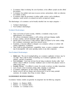  E-commerce helps in reducing the cost of products, so less affluent people can also afford
the products.
 E-commerce has enabled rural areas to access services and products, which are otherwise
not available to them.
 E-commerce helps the government to deliver public services such as healthcare,
education, social services at a reduced cost and in an improved manner.
The disadvantages of e-commerce can be broadly classified into two major categories −
 Technical disadvantages
 Non-Technical disadvantages
Technical Disadvantages
 There can be lack of system security, reliability or standards owing to poor
implementation of e-commerce.
 The software development industry is still evolving and keeps changing rapidly.
 In many countries, network bandwidth might cause an issue.
 Special types of web servers or other software might be required by the vendor, setting
the e-commerce environment apart from network servers.
 Sometimes, it becomes difficult to integrate an e-commerce software or website with
existing applications or databases.
 There could be software/hardware compatibility issues, as some e-commerce software
may be incompatible with some operating system or any other component.
Non-Technical Disadvantages
 Initial cost − The cost of creating/building an e-commerce application in-house may be
very high. There could be delays in launching an e-Commerce application due to
mistakes, and lack of experience.
 User resistance − Users may not trust the site being an unknown faceless seller. Such
mistrust makes it difficult to convince traditional users to switch from physical stores to
online/virtual stores.
 Security/ Privacy − It is difficult to ensure the security or privacy on online transactions.
 Lack of touch or feel of products during online shopping is a drawback.
 E-commerce applications are still evolving and changing rapidly.
 Internet access is still not cheaper and is inconvenient to use for many potential
customers, for example, those living in remote villages.
E-COMMERCE BUSINESS MODELS
E-commerce business models can generally be categorized into the following categories.
 Business - to - Business (B2B)
 Business - to - Consumer (B2C)
 Consumer - to - Consumer (C2C)
 