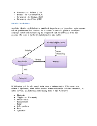  Consumer - to - Business (C2B)
 Business - to - Government (B2G)
 Government - to - Business (G2B)
 Government - to - Citizen (G2C)
Business - to - Business
A website following the B2B business model sells its products to an intermediate buyer who then
sells the product to the final customer. As an example, a wholesaler places an order from a
company's website and after receiving the consignment, sells the endproduct to the final
customer who comes to buy the product at one of its retail outlets.
B2B identifies both the seller as well as the buyer as business entities. B2B covers a large
number of applications, which enables business to form relationships with their distributors, re-
sellers, suppliers, etc. Following are the leading items in B2B eCommerce.
 Electronics
 Shipping and Warehousing
 Motor Vehicles
 Petrochemicals
 Paper
 Office products
 Food
 Agriculture
 