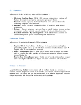 Key Technologies
Following are the key technologies used in B2B e-commerce −
 Electronic Data Interchange (EDI) − EDI is an inter-organizational exchange of
business documents in a structured and machine processable format.
 Internet − Internet represents the World Wide Web or the network of networks
connecting computers across the world.
 Intranet − Intranet represents a dedicated network of computers within a single
organization.
 Extranet − Extranet represents a network where the outside business partners, suppliers,
or customers can have a limited access to a portion of enterprise intranet/network.
 Back-End Information System Integration − Back-end information systems are
database management systems used to manage the business data.
Architectural Models
Following are the architectural models in B2B e-commerce −
 Supplier Oriented marketplace − In this type of model, a common marketplace
provided by supplier is used by both individual customers as well as business users. A
supplier offers an e-stores for sales promotion.
 Buyer Oriented marketplace − In this type of model, buyer has his/her own market
place or e-market. He invites suppliers to bid on product's catalog. A Buyer company
opens a bidding site.
 Intermediary Oriented marketplace − In this type of model, an intermediary company
runs a market place where business buyers and sellers can transact with each other.
Business - to - Consumer
A website following the B2C business model sells its products directly to a customer. A
customer can view the products shown on the website. The customer can choose a product and
order the same. The website will then send a notification to the business organization via email
and the organization will dispatch the product/goods to the customer.
 