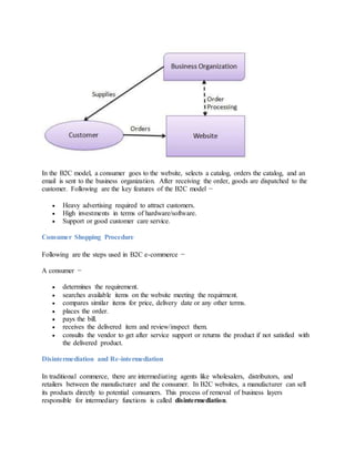 In the B2C model, a consumer goes to the website, selects a catalog, orders the catalog, and an
email is sent to the business organization. After receiving the order, goods are dispatched to the
customer. Following are the key features of the B2C model −
 Heavy advertising required to attract customers.
 High investments in terms of hardware/software.
 Support or good customer care service.
Consumer Shopping Procedure
Following are the steps used in B2C e-commerce −
A consumer −
 determines the requirement.
 searches available items on the website meeting the requirment.
 compares similar items for price, delivery date or any other terms.
 places the order.
 pays the bill.
 receives the delivered item and review/inspect them.
 consults the vendor to get after service support or returns the product if not satisfied with
the delivered product.
Disintermediation and Re-intermediation
In traditional commerce, there are intermediating agents like wholesalers, distributors, and
retailers between the manufacturer and the consumer. In B2C websites, a manufacturer can sell
its products directly to potential consumers. This process of removal of business layers
responsible for intermediary functions is called disintermediation.
 