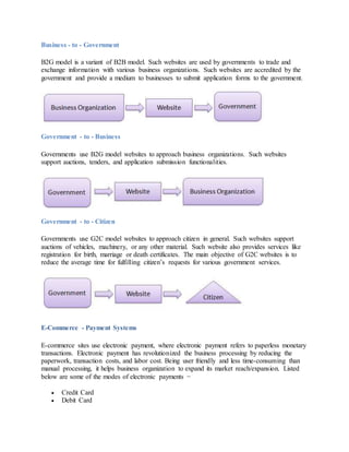 Business - to - Government
B2G model is a variant of B2B model. Such websites are used by governments to trade and
exchange information with various business organizations. Such websites are accredited by the
government and provide a medium to businesses to submit application forms to the government.
Government - to - Business
Governments use B2G model websites to approach business organizations. Such websites
support auctions, tenders, and application submission functionalities.
Government - to - Citizen
Governments use G2C model websites to approach citizen in general. Such websites support
auctions of vehicles, machinery, or any other material. Such website also provides services like
registration for birth, marriage or death certificates. The main objective of G2C websites is to
reduce the average time for fulfilling citizen’s requests for various government services.
E-Commerce - Payment Systems
E-commerce sites use electronic payment, where electronic payment refers to paperless monetary
transactions. Electronic payment has revolutionized the business processing by reducing the
paperwork, transaction costs, and labor cost. Being user friendly and less time-consuming than
manual processing, it helps business organization to expand its market reach/expansion. Listed
below are some of the modes of electronic payments −
 Credit Card
 Debit Card
 