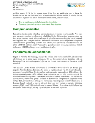 UNIVERSIDAD CATÓLICA LUIS AMIGÓ
Docente investigador: CARLOS ANDRÉS TREJOS
Mg. Dirección Estratégica
Mg. MBA
Esp. Alta Gerencia
crédito abarca 21% de las operaciones. Esto deja en evidencia que la falta de
bancarización es un limitante para el comercio electrónico unido al miedo de los
usuarios de ingresar sus datos financieros en internet”, aseveró Silva.
• Tras la masificación de la facturación electrónica
• Comercio electrónico, nueva apuesta de Bancolombia
Compran alimentos
Las categorías de moda, calzado y tecnología siguen reinando en el mercado. Pero hay
una que entra con fuerza: alimentos y bebidas. En los últimos años ha presentado un
fuerte crecimiento, explicado por el auge de plataformas como Rappi y con el uso del
smart phone para comprar en línea. El informe señala que esta categoría está llegando
al mismo nivel que moda y calzado. Este último pasó de vender US$121 millones en
2013 a US$400 millones en 2019, mientras que alimentos y bebidas pasaron de US$58
millones a US$337 millones en lo corrido de este año.
Panorama en Latinoamérica
Según el reporte de BlackSip, aunque ha tenido una buena evolución, el comercio
electrónico en la zona sigue rezagado. 8% de los compradores digitales está en
Latinoamérica, pero solo aporta 1,9% de las ventas en e-commerce hechas a nivel
mundial.
"En Estados Unidos hacen ocho veces la cantidad de transacciones en dinero que
registra América Latina. Esto se debe a que la región está en vía del desarrollo del e-
commerce", resaltó Silva. En cinco años, Latinoamérica ha pasado de 104 millones de
compradores digitales a 156 millones y se estima que en 2019 las ventas en retail de
comercio electrónico pasen a US$64.400 millones. Este crecimiento está por debajo de
Asia-Pacífico, continente que ha crecido en número de compradores digitales entre
11% y 15% en los últimos años y por encima de otras regiones como Norteamérica y
Europa. Brasil registró la mayor cifra de ingresos por ventas en canales digitales
durante 2018, con US$28.000 millones. Le siguen México y Argentina. A nivel global las
categorías de tecnología, ropa y zapatos siguen mandando la parada.
 