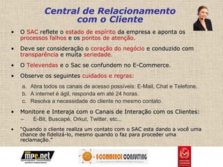 Central de Relacionamento
                   com o Cliente
•   O SAC reflete o estado de espírito da empresa e aponta os
    processos falhos e os pontos de atenção.
•   Deve ser consideração o coração do negócio e conduzido com
    transparência e muita seriedade.
•   O Televendas e o Sac se confundem no E-Commerce.
•   Observe os seguintes cuidados e regras:
    a. Abra todos os canais de acesso possíveis: E-Mail, Chat e Telefone.
    b. A internet é ágil, responda em até 24 horas.
    c. Resolva a necessidade do cliente no mesmo contato.
•   Monitore e Interaja com o Canais de Interação com os Clientes:
    –   E-Bit, Buscapé, Orkut, Twitter, etc...
•   “Quando o cliente realiza um contato com o SAC esta dando a você uma
    chance de fidelizá-lo, mesmo quando o faz para proceder uma
    reclamação.”
 