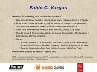 Fabio C. Vargas
 Executivo de Marketing com 20 anos de experiência
     Atuei como Diretor de Marketing e Comercial da Sharp, Multicanal, Somlivre e Videolar
     Expert em E-Commerce e Marketing de Relacionamento, planejando e implementando
        programas e campanhas de marketing direto com expressivos resultados
     Vários cases premiados nos últimos 10 anos: AMAUTA, ABEMD, ADVB e iBest
     Sócio Diretor da E-Commerce Consulting e da Sponsor Comunicação e Merchandising e
        proprietário do site Meu Amigo Pet.
     Clientes:
             Ace Sport, Bomba Shop, Cia dos Presentes , Editora Audio, Farmácia Tupã, Havaianas Chic,
             Nutravita, Photo Commerce, Rimo Elétrica, Rocklaser, RockImports, Selas Marçal, UnicoShop,
             Santander (Ogilvy), Acelera Store, Castor Exclusiva, Provence e Valéria Prado (Triata)

 Membro do Conselho da ABEMD*, desde 2002

  ABEMD - Associação Brasileira de Marketing Direto; AMAUTA - Associação Latino Americana de Marketing Direto; ADVB - Associação dos
  Dirigentes de Vendas do Brasil; Ibest – Entidade de Internet
 