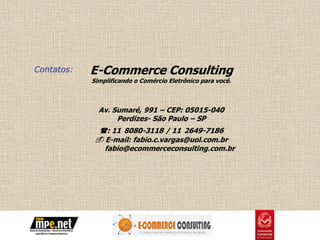 Contatos:   E-Commerce Consulting
            Simplificando o Comércio Eletrônico para você.



              Av. Sumaré, 991 – CEP: 05015-040
                   Perdizes- São Paulo – SP
              : 11 8080-3118 / 11 2649-7186
              E-mail: fabio.c.vargas@uol.com.br
               fabio@ecommerceconsulting.com.br
 