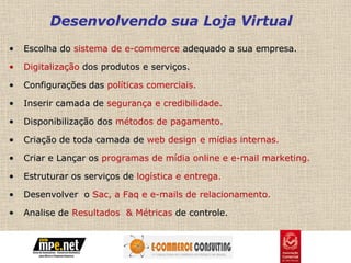 Desenvolvendo sua Loja Virtual
•   Escolha do sistema de e-commerce adequado a sua empresa.

•   Digitalização dos produtos e serviços.

•   Configurações das políticas comerciais.

•   Inserir camada de segurança e credibilidade.

•   Disponibilização dos métodos de pagamento.

•   Criação de toda camada de web design e mídias internas.

•   Criar e Lançar os programas de mídia online e e-mail marketing.

•   Estruturar os serviços de logística e entrega.

•   Desenvolver o Sac, a Faq e e-mails de relacionamento.

•   Analise de Resultados & Métricas de controle.
 