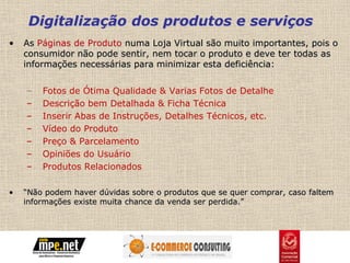 Digitalização dos produtos e serviços
•   As Páginas de Produto numa Loja Virtual são muito importantes, pois o
    consumidor não pode sentir, nem tocar o produto e deve ter todas as
    informações necessárias para minimizar esta deficiência:


    –   Fotos de Ótima Qualidade & Varias Fotos de Detalhe
    –   Descrição bem Detalhada & Ficha Técnica
    –   Inserir Abas de Instruções, Detalhes Técnicos, etc.
    –   Vídeo do Produto
    –   Preço & Parcelamento
    –   Opiniões do Usuário
    –   Produtos Relacionados

•   “Não podem haver dúvidas sobre o produtos que se quer comprar, caso faltem
    informações existe muita chance da venda ser perdida.”
 