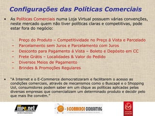 Configurações das Políticas Comerciais
•   As Políticas Comerciais numa Loja Virtual possuem várias convenções,
    neste mercado quem não tiver políticas claras e competitivas, pode
    estar fora do negócio:


    –   Preço do Produto – Competitividade no Preço á Vista e Parcelado
    –   Parcelamento sem Juros e Parcelamento com Juros
    –   Desconto para Pagamento á Vista – Boleto e Depósito em CC
    –   Frete Grátis – Localidades & Valor do Pedido
    –   Diversos Meios de Pagamento
    –   Brindes & Promoções Regulares

•   “A Internet e o E-Commerce democratizaram e facilitarem o acesso as
    condições comerciais, através de mecanismos como o Buscapé e o Shopping
    Uol, consumidores podem saber em um clique as políticas aplicadas pelas
    diversas empresas que comercializam um determinado produto e decidir pelo
    que mais lhe convém.”
 