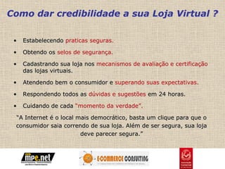 Como dar credibilidade a sua Loja Virtual ?

 •   Estabelecendo praticas seguras.

 •   Obtendo os selos de segurança.

 •   Cadastrando sua loja nos mecanismos de avaliação e certificação
     das lojas virtuais.

 •   Atendendo bem o consumidor e superando suas expectativas.

 •   Respondendo todos as dúvidas e sugestões em 24 horas.

 •   Cuidando de cada “momento da verdade”.

 “A Internet é o local mais democrático, basta um clique para que o
 consumidor saia correndo de sua loja. Além de ser segura, sua loja
                        deve parecer segura.”
 
