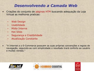 Desenvolvendo a Camada Web
•   Criações do conjunto de páginas HTM buscando adequação da Loja
    Virtual as melhores praticas:


    –   Web Design
    –   Usabilidade
    –   Mídia Interna
    –   Hot Sites
    –   Segurança e Credibilidade
    –   Atualização Constante

•   “A Internet e o E-Commerce possuem as suas próprias convenções e regras de
    navegação, seguindo-as com simplicidade o resultado trará conforto ao usuário
    e muitas vendas.”
 