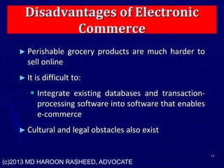 Disadvantages of Electronic
Commerce
► Perishable grocery products are much harder to
sell online
► It is difficult to:
 Integrate existing databases and transaction-
processing software into software that enables
e-commerce
► Cultural and legal obstacles also exist
11
(c)2013 MD HAROON RASHEED, ADVOCATE
 