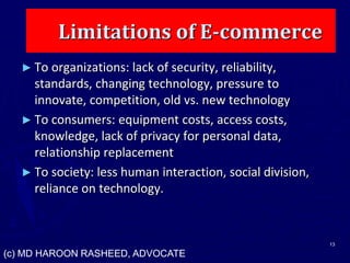 Limitations of E-commerce
► To organizations: lack of security, reliability,
standards, changing technology, pressure to
innovate, competition, old vs. new technology
► To consumers: equipment costs, access costs,
knowledge, lack of privacy for personal data,
relationship replacement
► To society: less human interaction, social division,
reliance on technology.
13
(c) MD HAROON RASHEED, ADVOCATE
 