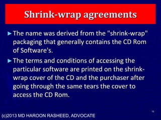 Shrink-wrap agreements
►The name was derived from the "shrink-wrap"
packaging that generally contains the CD Rom
of Software's.
►The terms and conditions of accessing the
particular software are printed on the shrink-
wrap cover of the CD and the purchaser after
going through the same tears the cover to
access the CD Rom.
15
(c)2013 MD HAROON RASHEED, ADVOCATE
 