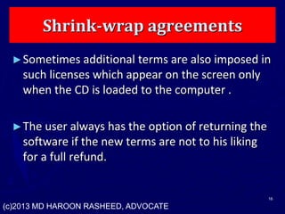Shrink-wrap agreements
►Sometimes additional terms are also imposed in
such licenses which appear on the screen only
when the CD is loaded to the computer .
►The user always has the option of returning the
software if the new terms are not to his liking
for a full refund.
16
(c)2013 MD HAROON RASHEED, ADVOCATE
 