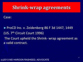 Shrink-wrap agreements
Case:
►ProCD Inc. v. Zeidenberg 86 F 3d 1447, 1449
(US. 7th Circuit Court 1996)
The Court upheld the Shrink- wrap agreement as
a valid contract.
17
(c)2013 MD HAROON RASHEED, ADVOCATE
 