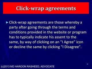 Click-wrap agreements
►Click-wrap agreements are those whereby a
party after going through the terms and
conditions provided in the website or program
has to typically indicate his assent to the
same, by way of clicking on an "I Agree" icon
or decline the same by clicking "I Disagree".
19
(c)2013 MD HAROON RASHEED, ADVOCATE
 