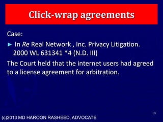 Click-wrap agreements
Case:
► In Re Real Network , Inc. Privacy Litigation.
2000 WL 631341 *4 (N.D. III)
The Court held that the internet users had agreed
to a license agreement for arbitration.
21
(c)2013 MD HAROON RASHEED, ADVOCATE
 