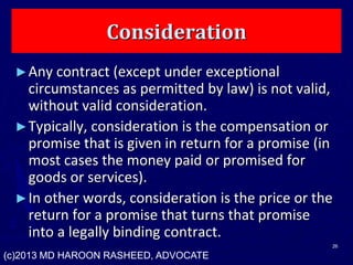 Consideration
►Any contract (except under exceptional
circumstances as permitted by law) is not valid,
without valid consideration.
►Typically, consideration is the compensation or
promise that is given in return for a promise (in
most cases the money paid or promised for
goods or services).
►In other words, consideration is the price or the
return for a promise that turns that promise
into a legally binding contract.
26
(c)2013 MD HAROON RASHEED, ADVOCATE
 